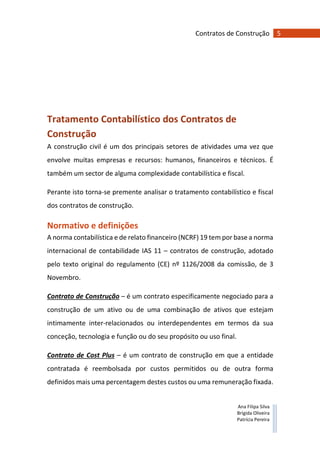 5Contratos de Construção
Ana Filipa Silva
Brígida Oliveira
Patrícia Pereira
Tratamento Contabilístico dos Contratos de
Construção
A construção civil é um dos principais setores de atividades uma vez que
envolve muitas empresas e recursos: humanos, financeiros e técnicos. É
também um sector de alguma complexidade contabilística e fiscal.
Perante isto torna-se premente analisar o tratamento contabilístico e fiscal
dos contratos de construção.
Normativo e definições
A norma contabilística e de relato financeiro (NCRF) 19 tem por base a norma
internacional de contabilidade IAS 11 – contratos de construção, adotado
pelo texto original do regulamento (CE) nº 1126/2008 da comissão, de 3
Novembro.
Contrato de Construção – é um contrato especificamente negociado para a
construção de um ativo ou de uma combinação de ativos que estejam
intimamente inter-relacionados ou interdependentes em termos da sua
conceção, tecnologia e função ou do seu propósito ou uso final.
Contrato de Cost Plus – é um contrato de construção em que a entidade
contratada é reembolsada por custos permitidos ou de outra forma
definidos mais uma percentagem destes custos ou uma remuneração fixada.
 