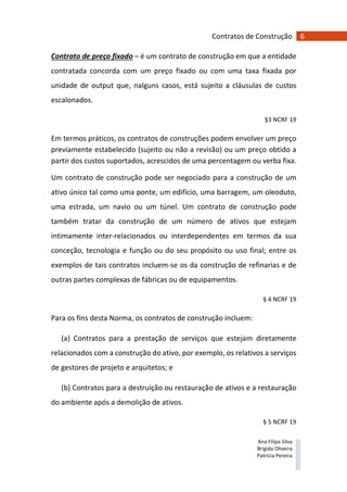 6Contratos de Construção
Ana Filipa Silva
Brígida Oliveira
Patrícia Pereira
Contrato de preço fixado – é um contrato de construção em que a entidade
contratada concorda com um preço fixado ou com uma taxa fixada por
unidade de output que, nalguns casos, está sujeito a cláusulas de custos
escalonados.
§3 NCRF 19
Em termos práticos, os contratos de construções podem envolver um preço
previamente estabelecido (sujeito ou não a revisão) ou um preço obtido a
partir dos custos suportados, acrescidos de uma percentagem ou verba fixa.
Um contrato de construção pode ser negociado para a construção de um
ativo único tal como uma ponte, um edifício, uma barragem, um oleoduto,
uma estrada, um navio ou um túnel. Um contrato de construção pode
também tratar da construção de um número de ativos que estejam
intimamente inter-relacionados ou interdependentes em termos da sua
conceção, tecnologia e função ou do seu propósito ou uso final; entre os
exemplos de tais contratos incluem-se os da construção de refinarias e de
outras partes complexas de fábricas ou de equipamentos.
§ 4 NCRF 19
Para os fins desta Norma, os contratos de construção incluem:
(a) Contratos para a prestação de serviços que estejam diretamente
relacionados com a construção do ativo, por exemplo, os relativos a serviços
de gestores de projeto e arquitetos; e
(b) Contratos para a destruição ou restauração de ativos e a restauração
do ambiente após a demolição de ativos.
§ 5 NCRF 19
 