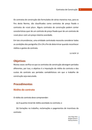 7Contratos de Construção
Ana Filipa Silva
Brígida Oliveira
Patrícia Pereira
Os contratos de construção são formulados de várias maneiras mas, para os
fins desta Norma, são classificados como contratos de preço fixado e
contratos de «cost plus». Alguns contratos de construção podem conter
características quer de um contrato de preço fixado quer de um contrato de
«cost plus» com um preço máximo acordado.
Em tais circunstâncias, uma entidade contratada necessita considerar todas
as condições dos parágrafos 23 e 24 a fim de determinar quando reconhecer
réditos e gastos do contrato.
§ 6 NCRF 19
Objetivos
Muitas vezes verifica-se que os contratos de construção abrangem períodos
diferentes, por isso, o objetivo é a imputação do rédito do contrato e dos
custos do contrato aos períodos contabilísticos em que o trabalho de
construção seja executado.
Procedimentos
Rédito do contrato
O rédito do contrato deve compreender:
(a) A quantia inicial de rédito acordada no contrato; e
(b) Variações no trabalho, reclamações e pagamentos de incentivos do
contrato:
 