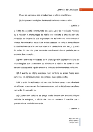 8Contratos de Construção
Ana Filipa Silva
Brígida Oliveira
Patrícia Pereira
(i) Até ao ponto que seja provável que resultem em rédito; e
(ii) Estejam em condições de serem fiavelmente mensurados.
§ 11 NCRF 19
O rédito do contrato é mensurado pelo justo valor da retribuição recebida
ou a receber. A mensuração do rédito do contrato é afetada por uma
variedade de incertezas que dependem do desfecho de acontecimentos
futuros. As estimativas necessitam muitas vezes de ser revistas à medida que
os acontecimentos ocorram e as incertezas se resolvam. Por isso, a quantia
do rédito do contrato pode aumentar ou diminuir de um período para o
seguinte. Por exemplo:
(a) Uma entidade contratada e um cliente podem acordar variações ou
reivindicações que aumentem ou diminuam o rédito do contrato num
período subsequente àquele em que o contrato foi inicialmente acordado;
(b) A quantia de rédito acordada num contrato de preço fixado pode
aumentar em consequência de cláusulas de custo escalonadas;
(c) A quantia de rédito do contrato pode diminuir como consequência de
penalidades provenientes de atrasos causados pela entidade contratada na
conclusão do contrato; ou
(d) Quando um contrato de preço fixado envolve um preço fixado por
unidade de «output», o rédito do contrato aumenta à medida que a
quantidade de unidades aumente.
§ 12 NCRF 19
 