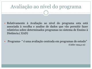 Avaliação ao nível do programa
 Relativamente à Avaliação ao nível do programa esta está
associada à recolha e analise de dados que vão permitir fazer
relatórios sobre determinados programas no sistema de Ensino à
Distância.( EAD)
 Programa- “ é uma avaliação centrada em programas de estudo”
(Calder 1994,p.19)
 