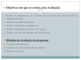  Objetivos em que se centra esta Avaliação:
 Medir os progressos no sentido da concretização dos objetivos
organizacionais;
 Medir a qualidade global
 Medir standards académicos
 Medir standards tutoriais e de apoio
 Guiar o desenvolvimento da organização
 Métodos de Avaliação do programa:
 Estudos estatísticos
 Estudos de monotorização regulares
 Estudos Ad Hoc
 