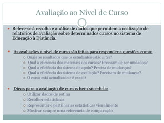 Avaliação ao Nível de Curso
 Refere-se à recolha e análise de dados que permitem a realização de
relatórios de avaliação sobre determinados cursos no sistema de
Educação à Distância.
 As avaliações a nível de curso são feitas para responder a questões como:
 Quais os resultados que os estudantes estão a ter?
 Qual a eficiência dos materiais dos cursos? Precisam de ser mudados?
 Qual a eficiência do sistema de apoio? Precisa de mudanças?
 Qual a eficiência do sistema de avaliação? Precisam de mudanças?
 O curso está actualizado e é exato?
 Dicas para a avaliação de cursos bem sucedida:
 Utilizar dados de rotina
 Recolher estatísticas
 Representar e partilhar as estatísticas visualmente
 Mostrar sempre uma referencia de comparação
 