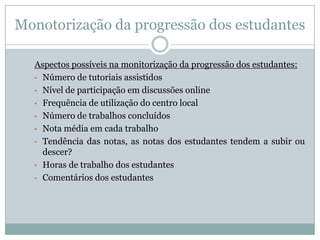 Monotorização da progressão dos estudantes
Aspectos possíveis na monitorização da progressão dos estudantes:
• Número de tutoriais assistidos
• Nível de participação em discussões online
• Frequência de utilização do centro local
• Número de trabalhos concluídos
• Nota média em cada trabalho
• Tendência das notas, as notas dos estudantes tendem a subir ou
descer?
• Horas de trabalho dos estudantes
• Comentários dos estudantes
 