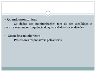 Quando monitorizar:
Os dados das monitorizações têm de ser escolhidos e
revistos com maior frequência do que os dados das avaliações.
 Quem deve monitorizar :
Professores responsáveis polo cursos
 