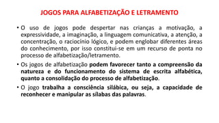 JOGOS PARA ALFABETIZAÇÃO E LETRAMENTO
• O uso de jogos pode despertar nas crianças a motivação, a
expressividade, a imaginação, a linguagem comunicativa, a atenção, a
concentração, o raciocínio lógico, e podem englobar diferentes áreas
do conhecimento, por isso constitui-se em um recurso de ponta no
processo de alfabetização/letramento.
• Os jogos de alfabetização podem favorecer tanto a compreensão da
natureza e do funcionamento do sistema de escrita alfabética,
quanto a consolidação do processo de alfabetização.
• O jogo trabalha a consciência silábica, ou seja, a capacidade de
reconhecer e manipular as sílabas das palavras.
 