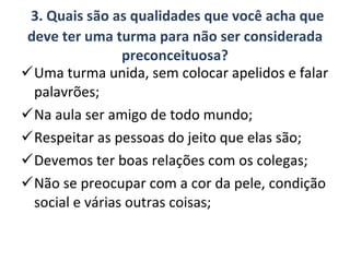 3. Quais são as qualidades que você acha que deve ter uma turma para não ser considerada preconceituosa? Uma turma unida, sem colocar apelidos e falar palavrões; Na aula ser amigo de todo mundo; Respeitar as pessoas do jeito que elas são; Devemos ter boas relações com os colegas; Não se preocupar com a cor da pele, condição social e várias outras coisas; 