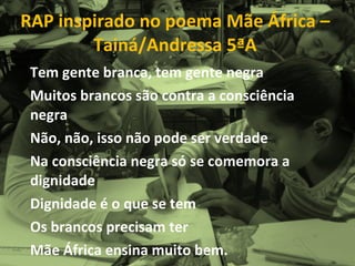 RAP inspirado no poema Mãe África – Tainá/Andressa 5ªA Tem gente branca, tem gente negra Muitos brancos são contra a consciência negra Não, não, isso não pode ser verdade Na consciência negra só se comemora a dignidade Dignidade é o que se tem Os brancos precisam ter  Mãe África ensina muito bem. 