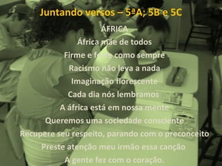Juntando versos – 5ªA; 5B e 5C ÁFRICA África mãe de todos Firme e forte como sempre Racismo não leva a nada Imaginação florescente Cada dia nós lembramos  A áfrica está em nossa mente Queremos uma sociedade consciente Recupere seu respeito, parando com o preconceito Preste atenção meu irmão essa canção  A gente fez com o coração. 