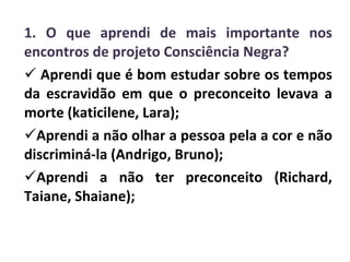 1. O que aprendi de mais importante nos encontros de projeto Consciência Negra? Aprendi que é bom estudar sobre os tempos da escravidão em que o preconceito levava a morte (katicilene, Lara); Aprendi a não olhar a pessoa pela a cor e não discriminá-la (Andrigo, Bruno); Aprendi a não ter preconceito (Richard, Taiane, Shaiane); 
