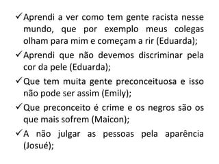 Aprendi a ver como tem gente racista nesse mundo, que por exemplo meus colegas olham para mim e começam a rir (Eduarda); Aprendi que não devemos discriminar pela cor da pele (Eduarda); Que tem muita gente preconceituosa e isso não pode ser assim (Emily); Que preconceito é crime e os negros são os que mais sofrem (Maicon); A não julgar as pessoas pela aparência (Josué); 