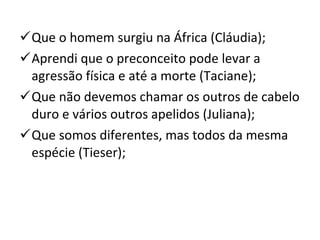 Que o homem surgiu na África (Cláudia); Aprendi que o preconceito pode levar a agressão física e até a morte (Taciane); Que não devemos chamar os outros de cabelo duro e vários outros apelidos (Juliana); Que somos diferentes, mas todos da mesma espécie (Tieser); 