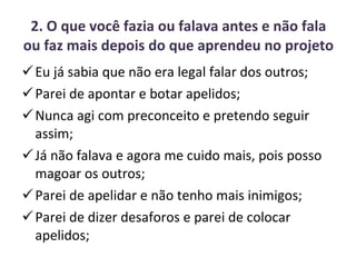 2. O que você fazia ou falava antes e não fala ou faz mais depois do que aprendeu no projeto Eu já sabia que não era legal falar dos outros; Parei de apontar e botar apelidos; Nunca agi com preconceito e pretendo seguir assim; Já não falava e agora me cuido mais, pois posso magoar os outros; Parei de apelidar e não tenho mais inimigos; Parei de dizer desaforos e parei de colocar apelidos; 