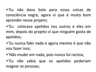 Eu não dava bola para essas coisas de consciência negra, agora vi que é muito bom aprender nesse projeto; Eu  colocava apelidos nos outros e eles em mim, depois do projeto vi que ninguém gosta de apelidos; Eu nunca falei nada e agora mesmo é que não vou fazer isso; Não mudei em nada, pois nunca fui racista; Eu não sabia que os apelidos poderiam magoar as pessoas; 