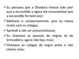 Eu pensava que a Ditadura tivesse sido pior que a escravidão e agora me conscientizei que a escravidão foi bem pior; Melhorei o comportamento, pois eu mexia muito com os colegas; Aprendi a não ser preconceituoso; Eu chamava as pessoas de negras só de brincadeira, agora não faço mais; Chamava as colegas de negra preta e não chamo mais; 