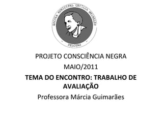 PROJETO CONSCIÊNCIA NEGRA MAIO/2011 TEMA DO ENCONTRO: TRABALHO DE AVALIAÇÃO Professora Márcia Guimarães 