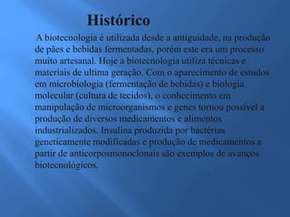 Histórico
A biotecnologia é utilizada desde a antiguidade, na produção
de pães e bebidas fermentadas, porém este era um processo
muito artesanal. Hoje a biotecnologia utiliza técnicas e
materiais de ultima geração. Com o aparecimento de estudos
em microbiologia (fermentação de bebidas) e biologia
molecular (cultura de tecidos), o conhecimento em
manipulação de microorganismos e genes tornou possível a
produção de diversos medicamentos e alimentos
industrializados. Insulina produzida por bactérias
geneticamente modificadas e produção de medicamentos a
partir de anticorposmonoclonais são exemplos de avanços
biotecnológicos.
 
