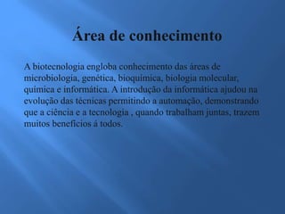Área de conhecimento
A biotecnologia engloba conhecimento das áreas de
microbiologia, genética, bioquímica, biologia molecular,
química e informática. A introdução da informática ajudou na
evolução das técnicas permitindo a automação, demonstrando
que a ciência e a tecnologia , quando trabalham juntas, trazem
muitos benefícios á todos.
 