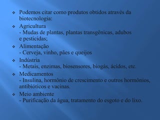 Podemos citar como produtos obtidos através da
biotecnologia:
 Agricultura
- Mudas de plantas, plantas transgênicas, adubos
e pesticidas;
 Alimentação
- Cerveja, vinho, pães e queijos
 Indústria
- Metais, enzimas, biosensores, biogás, ácidos, etc.
 Medicamentos
- Insulina, hormônio de crescimento e outros hormônios,
antibióticos e vacinas.
 Meio ambiente
- Purificação da água, tratamento do esgoto e do lixo.
 