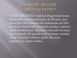  COMO FOI FEITO: Apenas 30 garrafas foram
fabricadas com fermentação de 58 anos, que
passa por um processo de maturação em três
madeiras diferentes, trazendo aroma e sabores
muito particulares. Quando colocado no copo,
vai mudando de acordo com o tempo, muitas
vezes trazendo a tona o gosto das suas
especiarias, como canela...
 
