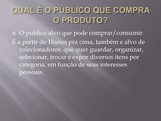  O publico alvo que pode comprar/consumir
É a partir de 18anos pra cima, também e alvo de
colecionadores que quer guardar, organizar,
selecionar, trocar e expor diversos itens por
categoria, em função de seus interesses
pessoais.
 