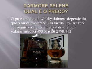  O preço médio do whisky dalmore depende do
que o produto oferece. Em média, um usuário
conseguiria achar o whisky dalmore por
valores entre R$ 670,00 e R$ 2.778. 69!!
 