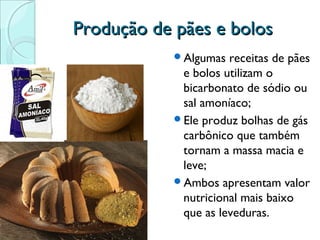 Produção de pães e bolos
Algumas

receitas de pães
e bolos utilizam o
bicarbonato de sódio ou
sal amoníaco;
Ele produz bolhas de gás
carbônico que também
tornam a massa macia e
leve;
Ambos apresentam valor
nutricional mais baixo
que as leveduras.

 