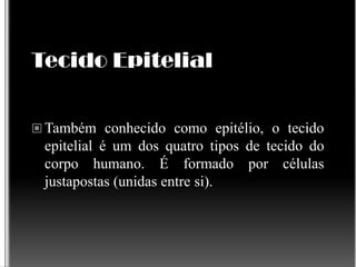 Tecido Epitelial
 Também conhecido como epitélio, o tecido
epitelial é um dos quatro tipos de tecido do
corpo humano. É formado por células
justapostas (unidas entre si).
 