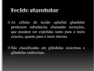  As células do tecido epitelial glandular
produzem substâncias chamadas secreções,
que poedem ser expelidas tanto para o meio
externo, quanto para o meio interno.
 São classificadas em glândulas exócrinas e
glândulas endócrinas.
 