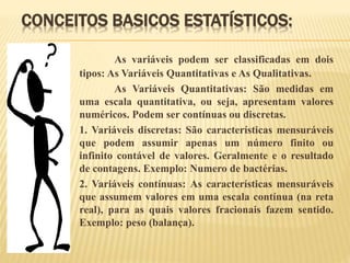 CONCEITOS BASICOS ESTATÍSTICOS:
As variáveis podem ser classificadas em dois
tipos: As Variáveis Quantitativas e As Qualitativas.
As Variáveis Quantitativas: São medidas em
uma escala quantitativa, ou seja, apresentam valores
numéricos. Podem ser contínuas ou discretas.
1. Variáveis discretas: São características mensuráveis
que podem assumir apenas um número finito ou
infinito contável de valores. Geralmente e o resultado
de contagens. Exemplo: Numero de bactérias.
2. Variáveis contínuas: As características mensuráveis
que assumem valores em uma escala contínua (na reta
real), para as quais valores fracionais fazem sentido.
Exemplo: peso (balança).
 