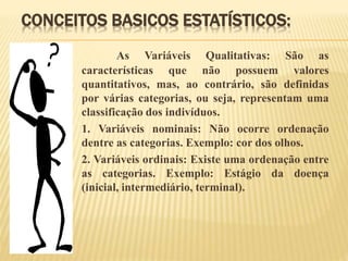 CONCEITOS BASICOS ESTATÍSTICOS:
As Variáveis Qualitativas: São as
características que não possuem valores
quantitativos, mas, ao contrário, são definidas
por várias categorias, ou seja, representam uma
classificação dos indivíduos.
1. Variáveis nominais: Não ocorre ordenação
dentre as categorias. Exemplo: cor dos olhos.
2. Variáveis ordinais: Existe uma ordenação entre
as categorias. Exemplo: Estágio da doença
(inicial, intermediário, terminal).
 
