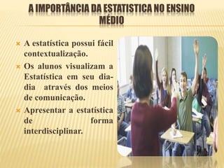 A IMPORTÂNCIA DA ESTATISTICA NO ENSINO
MÉDIO
 A estatística possui fácil
contextualização.
 Os alunos visualizam a
Estatística em seu dia-
dia através dos meios
de comunicação.
 Apresentar a estatística
de forma
interdisciplinar.
 
