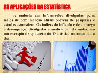 AS APLICAÇÕES DA ESTATÍSTICA
A maioria das informações divulgadas pelos
meios de comunicação atuais provém de pesquisas e
estudos estatísticos. Os índices da inflação e de emprego
e desemprego, divulgados e analisados pela mídia, são
um exemplo de aplicação da Estatística no nosso dia a
dia.
 