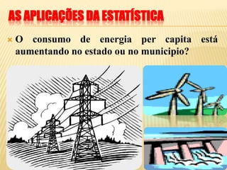 AS APLICAÇÕES DA ESTATÍSTICA
 O consumo de energia per capita está
aumentando no estado ou no municipio?
 