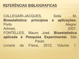 REFERÊNCIAS BIBLIOGRAFICAS
CALLEGARI-JACQUES, Sidia M.
Bioestatística: princípios e aplicações.
Porto Alegre:
Artmed, 2007.
FONTELLES, Mauro José. Bioestatística
aplicada à Pesquisa Experimental. São
Paulo:
Livraria da Física, 2012. Volume 1.
 