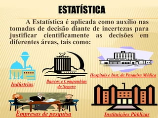 A Estatística é aplicada como auxílio nas
tomadas de decisão diante de incertezas para
justificar cientificamente as decisões em
diferentes áreas, tais como:
ESTATÍSTICA
Indústrias:
Instituições Públicas
Hospitais e Inst. de Pesquisa Médica
Bancos e Companhias
de Seguro
Empresas de pesquisa
 