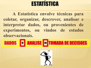 A Estatística envolve técnicas para
coletar, organizar, descrever, analisar e
interpretar dados, ou provenientes de
experimentos, ou vindos de estudos
observacionais.
ESTATÍSTICA
DADOS ANALISE TOMADA DE DECISOES=+
 