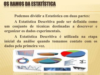 OS RAMOS DA ESTATÍSTICA
Podemos dividir a Estatística em duas partes:
A Estatística Descritiva pode ser definida como
um conjunto de técnicas destinadas a descrever e
organizar os dados experimentais.
A Estatística Descritiva é utilizada na etapa
inicial da análise quando tomamos contato com os
dados pela primeira vez.
 