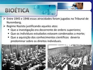  Entre 1945 e 1946 essas atrocidades foram jugadas no Tribunal de
Nuremberg.
 Regime Nazista justificando aqueles atos:
 Que a investigação era decorrente de ordens superiores;
 Que os indivíduos estudados estavam condenados a morte;
 Que a aquisição dos conhecimentos científicos deveria
predominar sobre os direitos individuais.
 