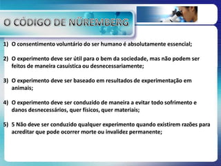 1) O consentimento voluntário do ser humano é absolutamente essencial;
2) O experimento deve ser útil para o bem da sociedade, mas não podem ser
feitos de maneira casuística ou desnecessariamente;
3) O experimento deve ser baseado em resultados de experimentação em
animais;
4) O experimento deve ser conduzido de maneira a evitar todo sofrimento e
danos desnecessários, quer físicos, quer materiais;
5) 5 Não deve ser conduzido qualquer experimento quando existirem razões para
acreditar que pode ocorrer morte ou invalidez permanente;
 