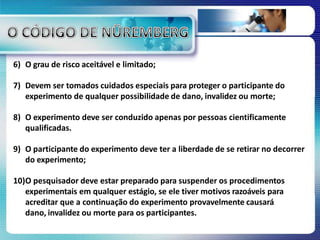6) O grau de risco aceitável e limitado;
7) Devem ser tomados cuidados especiais para proteger o participante do
experimento de qualquer possibilidade de dano, invalidez ou morte;
8) O experimento deve ser conduzido apenas por pessoas cientificamente
qualificadas.
9) O participante do experimento deve ter a liberdade de se retirar no decorrer
do experimento;
10)O pesquisador deve estar preparado para suspender os procedimentos
experimentais em qualquer estágio, se ele tiver motivos razoáveis para
acreditar que a continuação do experimento provavelmente causará
dano, invalidez ou morte para os participantes.
 