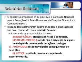  O congresso americano criou em 1974, a Comissão Nacional
para a Proteção dos Seres Humanos, da Pesquisa Biomédica e
Comportamental.
 Pesquisadores demoraram quatro anos para a publicaçao do
que ficou conhecido como relatorio Belmont.
 Ancorando quatro principios basicos:
a) BENEFICÊNCIA: atenção aos riscos e benefícios.
b)NÃO MALEFICÊNCIA: a vida não é privilégio de alguns
nem depende de tempo de duração ou de lugar
c) AUTONOMIA: responsável pelas consequências de
seus atos.
d) JUSTIÇA: equidade quanto aos sujeitos de
experimentação.
 