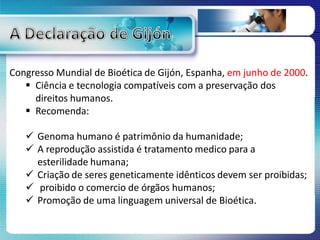 Congresso Mundial de Bioética de Gijón, Espanha, em junho de 2000.
 Ciência e tecnologia compatíveis com a preservação dos
direitos humanos.
 Recomenda:
 Genoma humano é patrimônio da humanidade;
 A reprodução assistida é tratamento medico para a
esterilidade humana;
 Criação de seres geneticamente idênticos devem ser proibidas;
 proibido o comercio de órgãos humanos;
 Promoção de uma linguagem universal de Bioética.
 