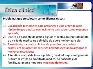 Problemas que se colocam como dilemas éticos:
1) Capacidade tecnológica para prolongar a vida progride mais
rápido do que o nosso conhecimento para saber como e quando
aplica-la;
2) Direito do paciente de definir alguns aspectos do seu tratamento
e a visão do medico na definição do que e melhor para ele;
3) A existência, na pratica clinica, de pressões para reduzir
custos, em situações de recursos limitados tentando alcançar os
melhores resultados;
4) A tendência atual de levar a publico, resultados que antigamente
ficavam restritos ao âmbito do medico, do paciente e da
família, gerando a moderna medicina defensiva.
 