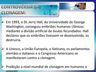  Em 1993, o Dr. Jerry Hall, da Universidade de George
Washington, conseguiu embriões humanos clônicos
mediante a divisão artificial de óvulos fecundados. Hall
declarou que os embriões tivessem se desenvolvido, os
destruiria.
 A Unesco, a União Europeia, o Vaticano, os parlamentos
alemães e italianos e o Congresso Americano se
manifestaram contra a clonagem.
 Proibição a nível mundial de clonagem em humanos e
 