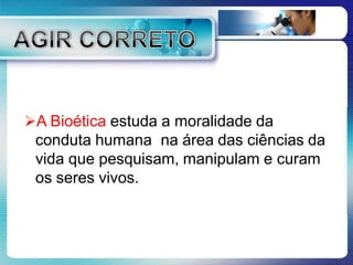 A Bioética estuda a moralidade da
conduta humana na área das ciências da
vida que pesquisam, manipulam e curam
os seres vivos.
 