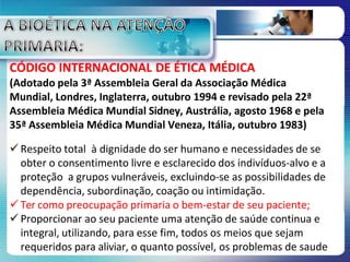 CÓDIGO INTERNACIONAL DE ÉTICA MÉDICA
(Adotado pela 3ª Assembleia Geral da Associação Médica
Mundial, Londres, Inglaterra, outubro 1994 e revisado pela 22ª
Assembleia Médica Mundial Sidney, Austrália, agosto 1968 e pela
35ª Assembleia Médica Mundial Veneza, Itália, outubro 1983)
 Respeito total à dignidade do ser humano e necessidades de se
obter o consentimento livre e esclarecido dos indivíduos-alvo e a
proteção a grupos vulneráveis, excluindo-se as possibilidades de
dependência, subordinação, coação ou intimidação.
 Ter como preocupação primaria o bem-estar de seu paciente;
 Proporcionar ao seu paciente uma atenção de saúde continua e
integral, utilizando, para esse fim, todos os meios que sejam
requeridos para aliviar, o quanto possível, os problemas de saude
 
