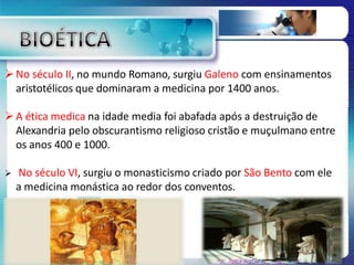 No século II, no mundo Romano, surgiu Galeno com ensinamentos
aristotélicos que dominaram a medicina por 1400 anos.
A ética medica na idade media foi abafada após a destruição de
Alexandria pelo obscurantismo religioso cristão e muçulmano entre
os anos 400 e 1000.
 No século VI, surgiu o monasticismo criado por São Bento com ele
a medicina monástica ao redor dos conventos.
 