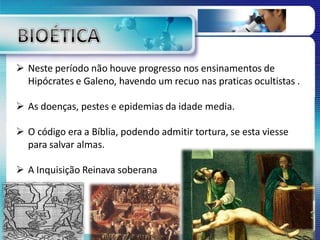  Neste período não houve progresso nos ensinamentos de
Hipócrates e Galeno, havendo um recuo nas praticas ocultistas .
 As doenças, pestes e epidemias da idade media.
 O código era a Bíblia, podendo admitir tortura, se esta viesse
para salvar almas.
 A Inquisição Reinava soberana
 