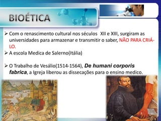 Com o renascimento cultural nos séculos XII e XIII, surgiram as
universidades para armazenar e transmitir o saber, NÃO PARA CRIÁ-
LO.
A escola Medica de Salerno(Itália)
O Trabalho de Vesálio(1514-1564), De humani corporis
fabrica, a Igreja liberou as dissecações para o ensino medico.
 